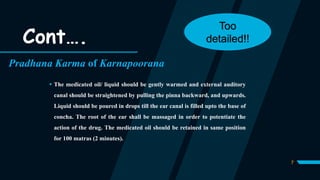 7
Pradhana Karma of Karnapoorana
 The medicated oil/ liquid should be gently warmed and external auditory
canal should be straightened by pulling the pinna backward, and upwards.
Liquid should be poured in drops till the ear canal is filled upto the base of
concha. The root of the ear shall be massaged in order to potentiate the
action of the drug. The medicated oil should be retained in same position
for 100 matras (2 minutes).
Cont….
Too
detailed!!
 