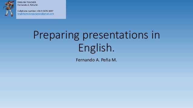 Preparing presentations in
English.
Fernando A. Peña M.
ENGLISH TEACHER.
Fernando A. Peña M.
Cellphone number: +56 9 5476 3697
englishprecisespurposes@gmail.com
 