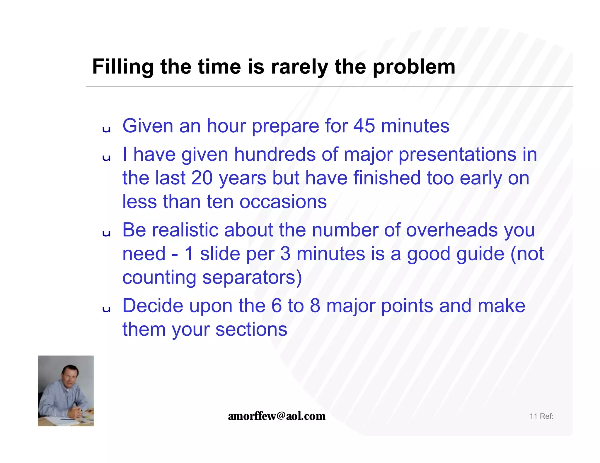 Filling the time is rarely the problem

 u   Given an hour prepare for 45 minutes
 u   I have given hundreds of major presentations in
     the last 20 years but have finished too early on
     less than ten occasions
 u   Be realistic about the number of overheads you
     need - 1 slide per 3 minutes is a good guide (not
     counting separators)
 u   Decide upon the 6 to 8 major points and make
     them your sections



                 amorffew@aol.com                   11 Ref:
 