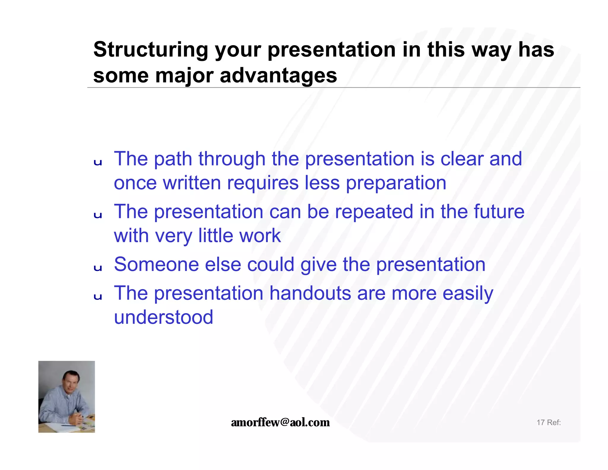 Structuring your presentation in this way has
some major advantages


u   The path through the presentation is clear and
    once written requires less preparation
u   The presentation can be repeated in the future
    with very little work
u   Someone else could give the presentation
u   The presentation handouts are more easily
    understood




                 amorffew@aol.com                    17 Ref:
 