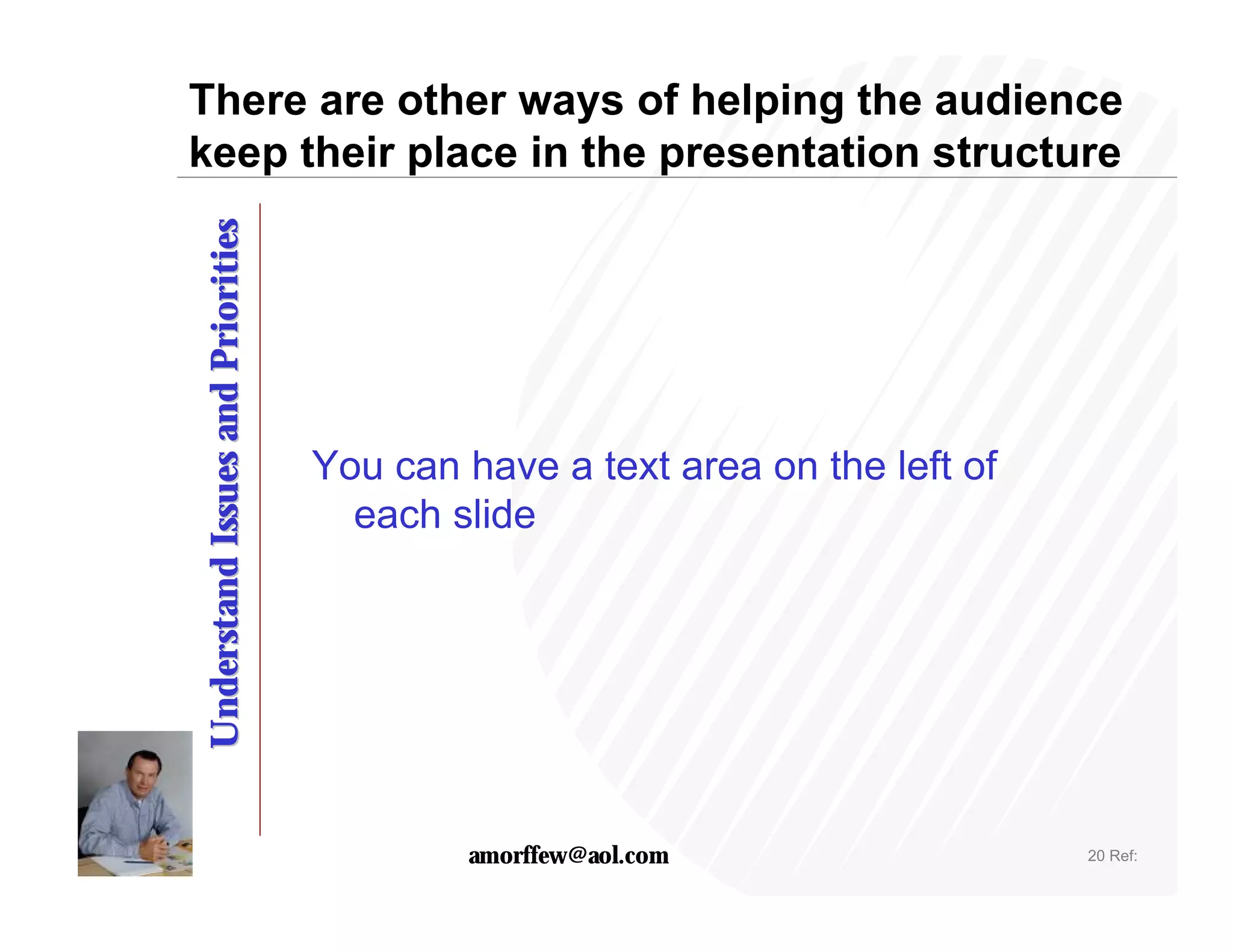 There are other ways of helping the audience
keep their place in the presentation structure
Understand Issues and Priorities




                                   You can have a text area on the left of
                                     each slide




                                           amorffew@aol.com                  20 Ref:
 