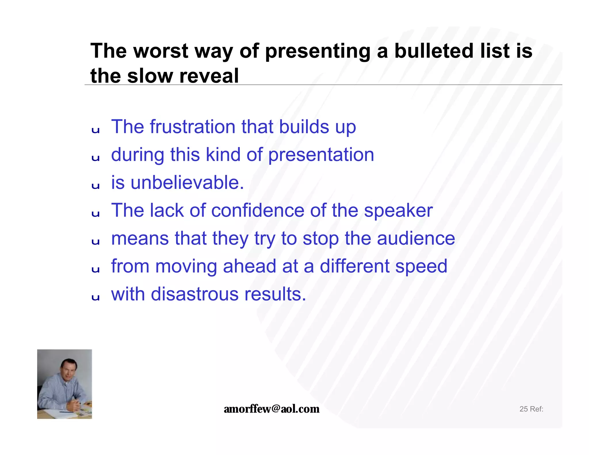 The worst way of presenting a bulleted list is
the slow reveal

u   The frustration that builds up
u   during this kind of presentation
u   is unbelievable.
u   The lack of confidence of the speaker
u   means that they try to stop the audience
u   from moving ahead at a different speed
u   with disastrous results.




                 amorffew@aol.com              25 Ref:
 