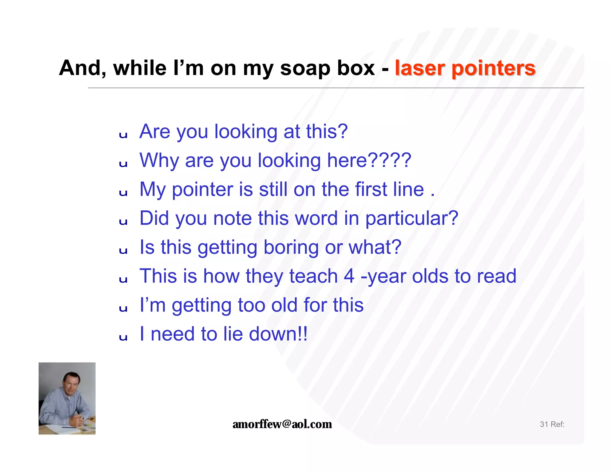And, while I’m on my soap box - laser pointers

     u   Are you looking at this?
     u   Why are you looking here????
     u   My pointer is still on the first line .
     u   Did you note this word in particular?
     u   Is this getting boring or what?
     u   This is how they teach 4 -year olds to read
     u   I’m getting too old for this
     u   I need to lie down!!



                   amorffew@aol.com                    31 Ref:
 