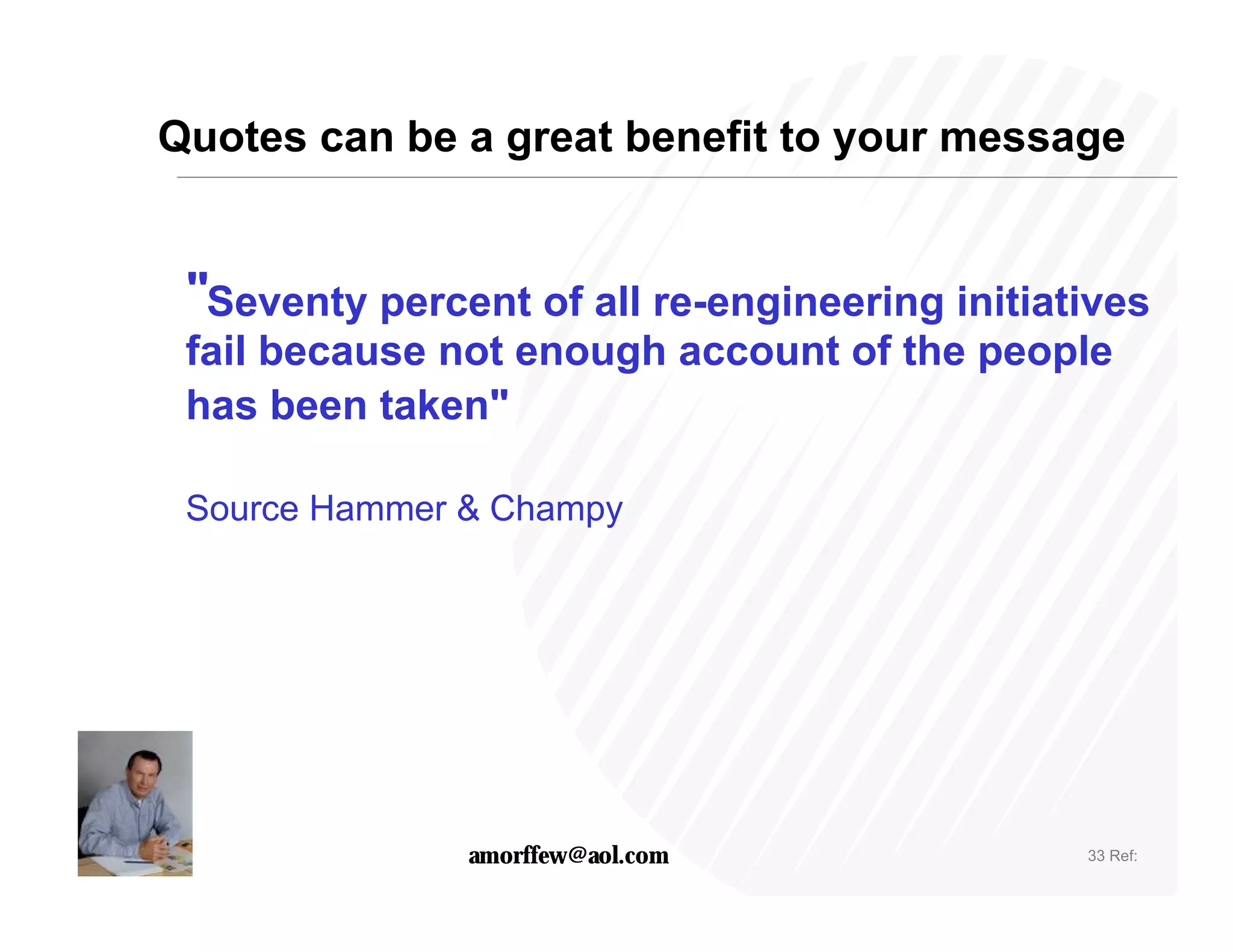 Quotes can be a great benefit to your message


 "Seventy percent of all re-engineering initiatives
 fail because not enough account of the people
 has been taken"

 Source Hammer & Champy




               amorffew@aol.com                33 Ref:
 