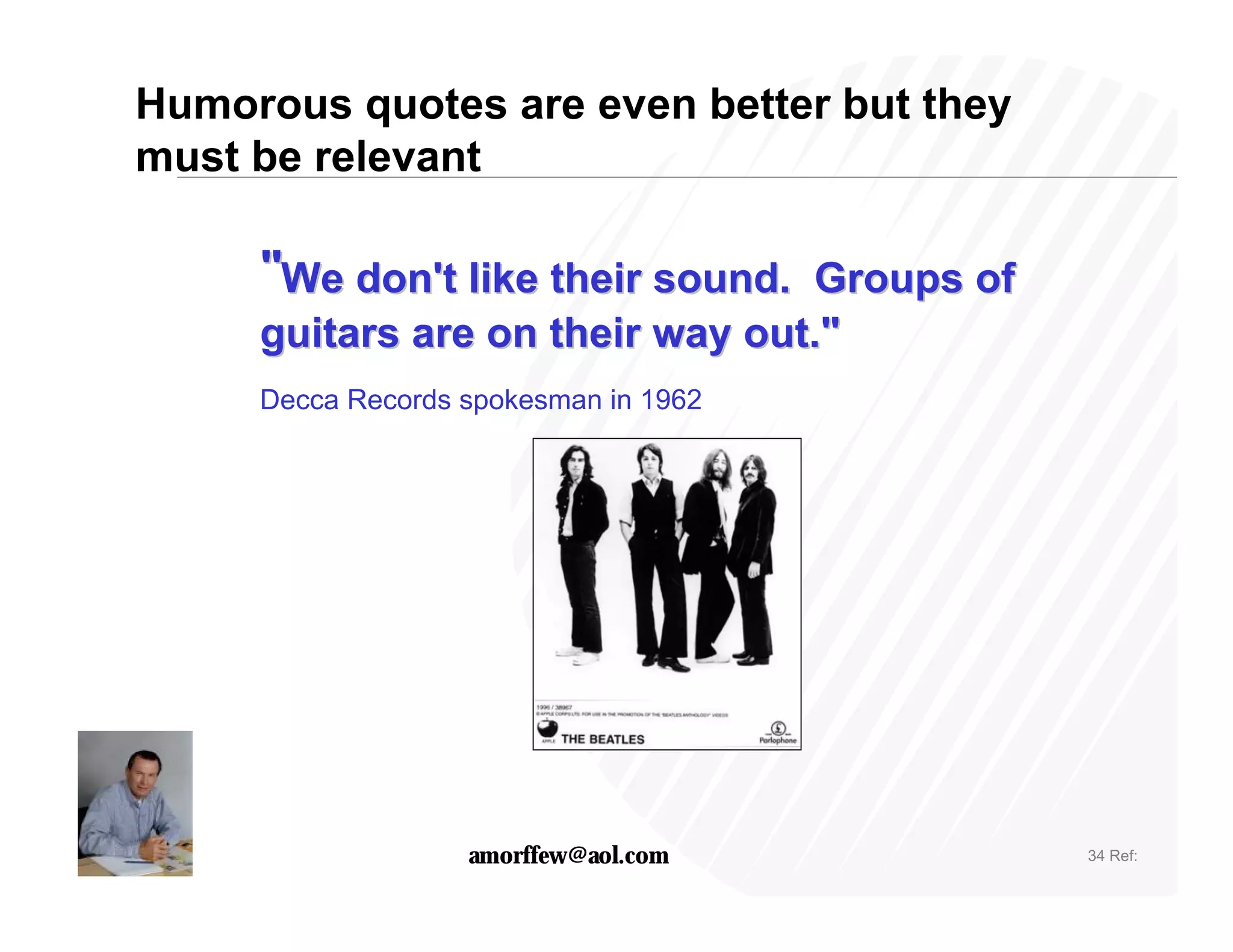Humorous quotes are even better but they
must be relevant

     "We don't like their sound. Groups of
     guitars are on their way out."
     Decca Records spokesman in 1962




                   amorffew@aol.com          34 Ref:
 