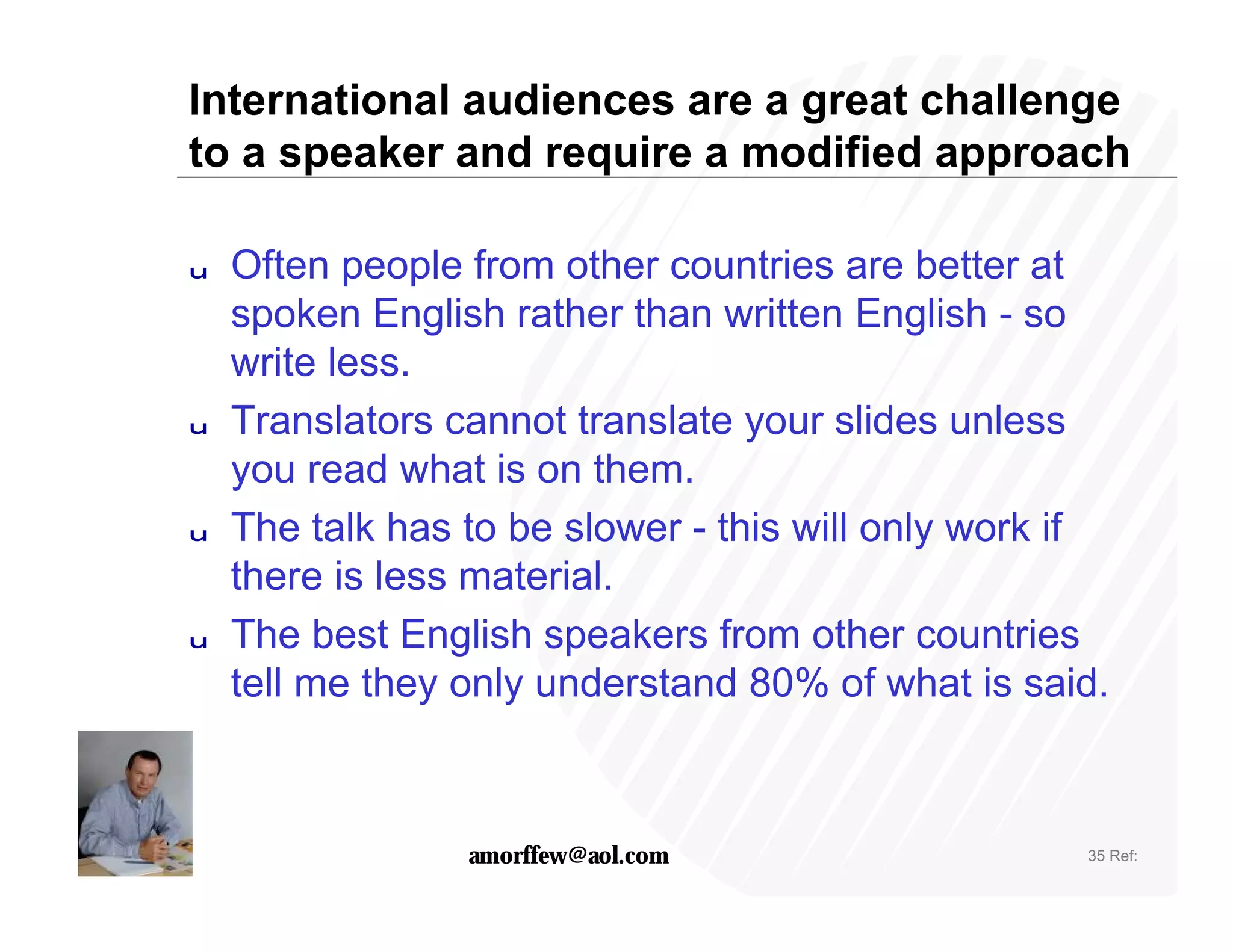 International audiences are a great challenge
to a speaker and require a modified approach

u   Often people from other countries are better at
    spoken English rather than written English - so
    write less.
u   Translators cannot translate your slides unless
    you read what is on them.
u   The talk has to be slower - this will only work if
    there is less material.
u   The best English speakers from other countries
    tell me they only understand 80% of what is said.



                 amorffew@aol.com                   35 Ref:
 