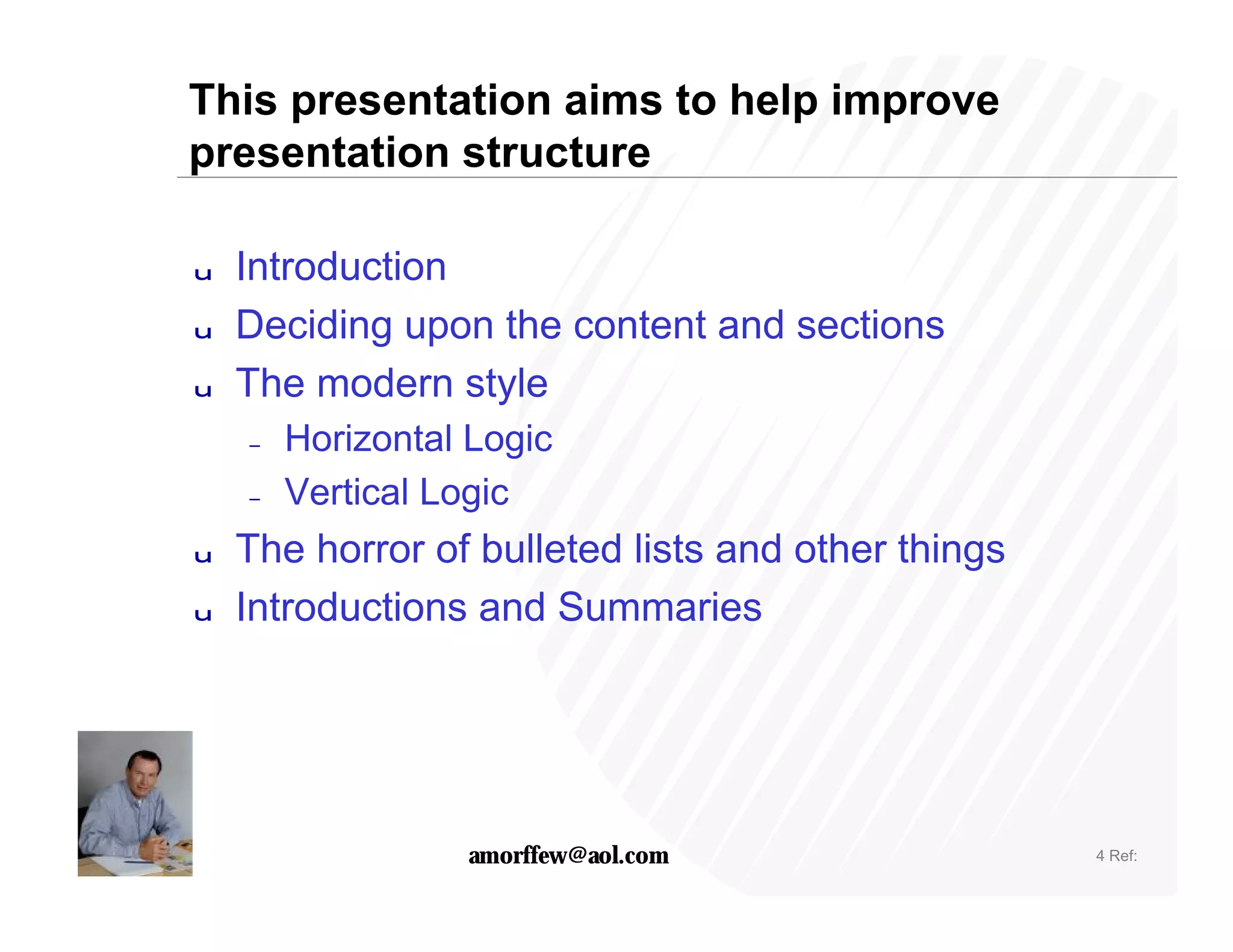 This presentation aims to help improve
presentation structure

u   Introduction
u   Deciding upon the content and sections
u   The modern style
    –   Horizontal Logic
    –   Vertical Logic
u   The horror of bulleted lists and other things
u   Introductions and Summaries




                  amorffew@aol.com                  4 Ref:
 