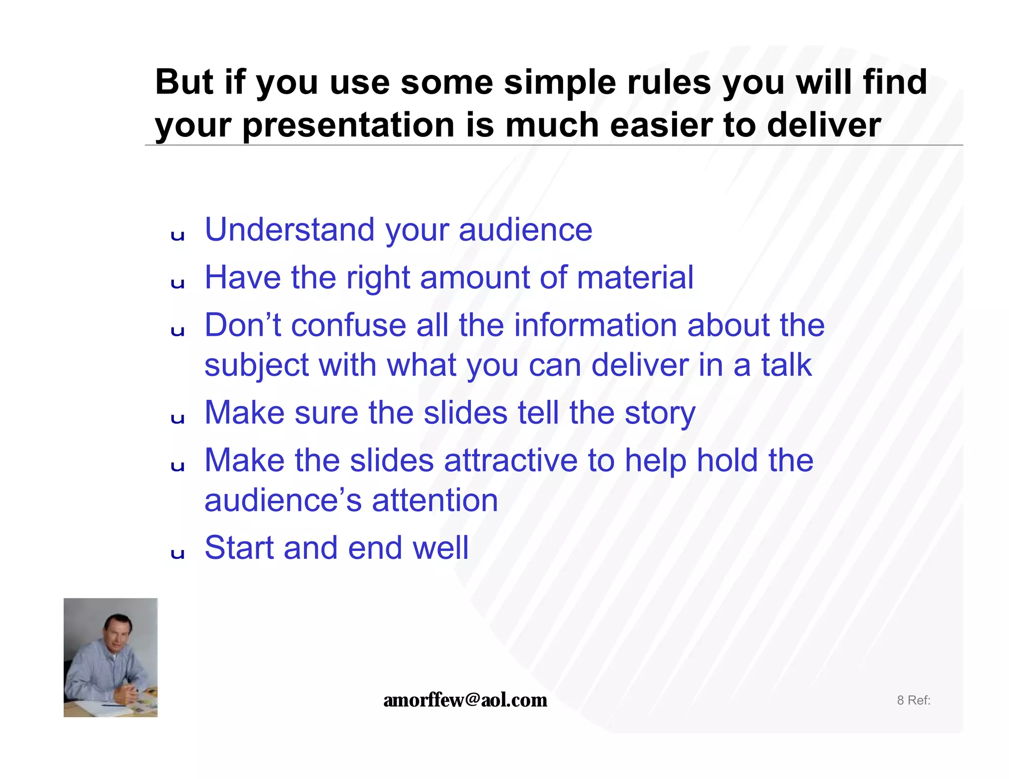 But if you use some simple rules you will find
your presentation is much easier to deliver

u   Understand your audience
u   Have the right amount of material
u   Don’t confuse all the information about the
    subject with what you can deliver in a talk
u   Make sure the slides tell the story
u   Make the slides attractive to help hold the
    audience’s attention
u   Start and end well



                amorffew@aol.com                  8 Ref:
 