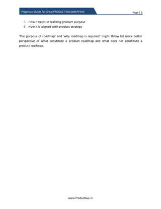 Page | 9
www.ProductGuy.in
Pragmatic Guide for Great PRODUCT ROADMAPPING
Feature roadmap
Feature roadmap would contain product requirements addition to an existing product
line. The product requirements could be segregated based on themes (usability,
performance, technology, new solutions, etc.) or market segments. The duration of
feature roadmap will be utmost 12-18 months in general. The duration essentially
depends on the timeline of each release. I generally suggest capturing utmost 3-4
releases in the roadmap. If it is agile development methodology with a quarterly release
window, then feature roadmap could span for a year. In the case of new product just
launched into the market, it might be tough to prepare a long-term roadmap especially
if the product is addressing a new or emerging market and the customer needs are not
lucid. The duration of the feature roadmap is therefore dependent on the volatility of
the market in addition to several other factors.
What is not a product roadmap?
The product roadmap is definitely not a committed plan. It evolves with changes in
business, customer needs, and other related factors. It is not prepared in haste and
definitely not in a reactive mode, product roadmaps are prepared pro-actively to set the
direction for the product. The addition of features to the product roadmap does not
happen randomly to fill the roadmap. Instead, Product Manager adds features to the
product roadmap after careful evaluation of roadmap under the below mentioned
parameters and prioritized accordingly:
1. How it helps customers’ business
2. How it helps in achieving product objectives
3. How it helps in realizing product purpose
4. How it is aligned with product strategy
‘The purpose of roadmap’ and ‘why roadmap is required’ might throw lot better
perspective of what constitutes a product roadmap and what does not constitute a
product roadmap.
 