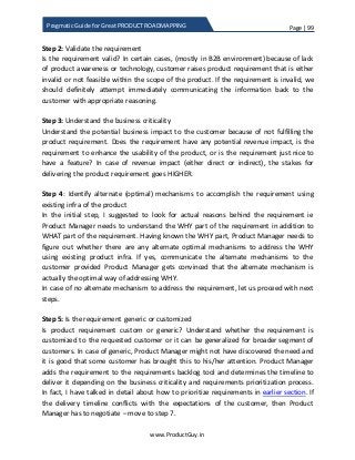 Page | 99
www.ProductGuy.in
Pragmatic Guide for Great PRODUCT ROADMAPPING
Step 2: Validate the requirement
Is the requirement valid? In certain cases, (mostly in B2B environment) because of lack
of product awareness or technology, customer raises product requirement that is either
invalid or not feasible within the scope of the product. If the requirement is invalid, we
should definitely attempt immediately communicating the information back to the
customer with appropriate reasoning.
Step 3: Understand the business criticality
Understand the potential business impact to the customer because of not fulfilling the
product requirement. Does the requirement have any potential revenue impact, is the
requirement to enhance the usability of the product, or is the requirement just nice to
have a feature? In case of revenue impact (either direct or indirect), the stakes for
delivering the product requirement goes HIGHER.
Step 4: Identify alternate (optimal) mechanisms to accomplish the requirement using
existing infra of the product
In the initial step, I suggested to look for actual reasons behind the requirement ie
Product Manager needs to understand the WHY part of the requirement in addition to
WHAT part of the requirement. Having known the WHY part, Product Manager needs to
figure out whether there are any alternate optimal mechanisms to address the WHY
using existing product infra. If yes, communicate the alternate mechanisms to the
customer provided Product Manager gets convinced that the alternate mechanism is
actually the optimal way of addressing WHY.
In case of no alternate mechanism to address the requirement, let us proceed with next
steps.
Step 5: Is the requirement generic or customized
Is product requirement custom or generic? Understand whether the requirement is
customized to the requested customer or it can be generalized for broader segment of
customers. In case of generic, Product Manager might not have discovered the need and
it is good that some customer has brought this to his/her attention. Product Manager
adds the requirement to the requirements backlog tool and determines the timeline to
deliver it depending on the business criticality and requirements prioritization process.
In fact, I have talked in detail about how to prioritize requirements in earlier section. If
the delivery timeline conflicts with the expectations of the customer, then Product
Manager has to negotiate – move to step 7.
 