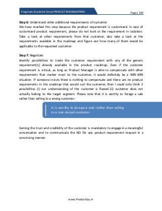 Page | 100
www.ProductGuy.in
Pragmatic Guide for Great PRODUCT ROADMAPPING
Step 6: Understand other additional requirements of customer
We have reached this step because the product requirement is customized. In case of
customized product requirement, please do not look at the requirement in isolation.
Take a look at other requirements from that customer, also take a look at the
requirements available in the roadmap and figure out how many of them would be
applicable to the requested customer.
Step 7: Negotiate
Identify possibilities to trade the customer requirement with any of the generic
requirement(s) already available in the product roadmap. Even if the customer
requirement is critical, as long as Product Manager is able to compensate with other
requirements that matter most to the customer, it would definitely be a WIN-WIN
situation. If someone insists there is nothing to compensate and there are no product
requirements in the roadmap that would suit the customer, then I could only think 2
possibilities (i) our understanding of the customer is flawed (ii) customer does not
actually belong to the target segment. Please note that it is worthy to forego a sale
rather than selling to a wrong customer.
Earning the trust and credibility of the customer is mandatory to engage in a meaningful
conversation and to communicate the NO for any product requirement request in a
convincing manner.
It is worthy to forego a sale rather than selling
to a non-target customer
 