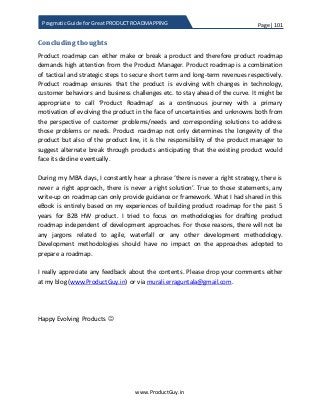 Page | 101
www.ProductGuy.in
Pragmatic Guide for Great PRODUCT ROADMAPPING
Concluding thoughts
Product roadmap can either make or break a product and therefore product roadmap
demands high attention from the Product Manager. Product roadmap is a combination
of tactical and strategic steps to secure short term and long-term revenues respectively.
Product roadmap ensures that the product is evolving with changes in technology,
customer behaviors and business challenges etc. to stay ahead of the curve. It might be
appropriate to call ‘Product Roadmap’ as a continuous journey with a primary
motivation of evolving the product in the face of uncertainties and unknowns both from
the perspective of customer problems/needs and corresponding solutions to address
those problems or needs. Product roadmap not only determines the longevity of the
product but also of the product line, it is the responsibility of the product manager to
suggest alternate break through products anticipating that the existing product would
face its decline eventually.
During my MBA days, I constantly hear a phrase ‘there is never a right strategy, there is
never a right approach, there is never a right solution’. True to those statements, any
write-up on roadmap can only provide guidance or framework. What I had shared in this
eBook is entirely based on my experiences of building product roadmap for the past 5
years for B2B HW product. I tried to focus on methodologies for drafting product
roadmap independent of development approaches. For those reasons, there will not be
any jargons related to agile, waterfall or any other development methodology.
Development methodologies should have no impact on the approaches adopted to
prepare a roadmap.
I really appreciate any feedback about the contents. Please drop your comments either
at my blog (www.ProductGuy.in) or via murali.erraguntala@gmail.com.
Happy Evolving Products 
 