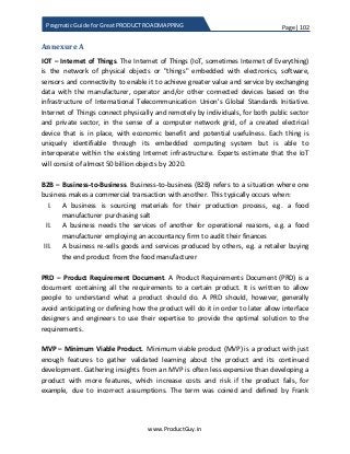Page | 102
www.ProductGuy.in
Pragmatic Guide for Great PRODUCT ROADMAPPING
Annexure A
IOT – Internet of Things. The Internet of Things (IoT, sometimes Internet of Everything)
is the network of physical objects or "things" embedded with electronics, software,
sensors and connectivity to enable it to achieve greater value and service by exchanging
data with the manufacturer, operator and/or other connected devices based on the
infrastructure of International Telecommunication Union's Global Standards Initiative.
Internet of Things connect physically and remotely by individuals, for both public sector
and private sector, in the sense of a computer network grid, of a created electrical
device that is in place, with economic benefit and potential usefulness. Each thing is
uniquely identifiable through its embedded computing system but is able to
interoperate within the existing Internet infrastructure. Experts estimate that the IoT
will consist of almost 50 billion objects by 2020.
B2B – Business-to-Business. Business-to-business (B2B) refers to a situation where one
business makes a commercial transaction with another. This typically occurs when:
I. A business is sourcing materials for their production process, e.g. a food
manufacturer purchasing salt
II. A business needs the services of another for operational reasons, e.g. a food
manufacturer employing an accountancy firm to audit their finances
III. A business re-sells goods and services produced by others, e.g. a retailer buying
the end product from the food manufacturer
PRD – Product Requirement Document. A Product Requirements Document (PRD) is a
document containing all the requirements to a certain product. It is written to allow
people to understand what a product should do. A PRD should, however, generally
avoid anticipating or defining how the product will do it in order to later allow interface
designers and engineers to use their expertise to provide the optimal solution to the
requirements.
MVP – Minimum Viable Product. Minimum viable product (MVP) is a product with just
enough features to gather validated learning about the product and its continued
development. Gathering insights from an MVP is often less expensive than developing a
product with more features, which increase costs and risk if the product fails, for
example, due to incorrect assumptions. The term was coined and defined by Frank
 