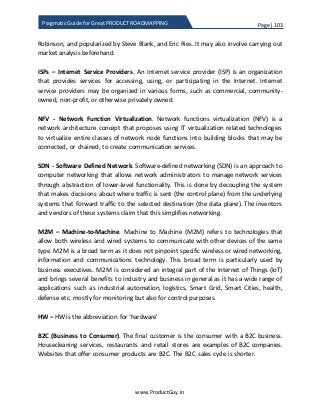 Page | 103
www.ProductGuy.in
Pragmatic Guide for Great PRODUCT ROADMAPPING
Robinson, and popularized by Steve Blank, and Eric Ries. It may also involve carrying out
market analysis beforehand.
ISPs – Internet Service Providers. An Internet service provider (ISP) is an organization
that provides services for accessing, using, or participating in the Internet. Internet
service providers may be organized in various forms, such as commercial, community-
owned, non-profit, or otherwise privately owned.
NFV - Network Function Virtualization. Network functions virtualization (NFV) is a
network architecture concept that proposes using IT virtualization related technologies
to virtualize entire classes of network node functions into building blocks that may be
connected, or chained, to create communication services.
SDN - Software Defined Network. Software-defined networking (SDN) is an approach to
computer networking that allows network administrators to manage network services
through abstraction of lower-level functionality. This is done by decoupling the system
that makes decisions about where traffic is sent (the control plane) from the underlying
systems that forward traffic to the selected destination (the data plane). The inventors
and vendors of these systems claim that this simplifies networking.
M2M – Machine-to-Machine. Machine to Machine (M2M) refers to technologies that
allow both wireless and wired systems to communicate with other devices of the same
type. M2M is a broad term as it does not pinpoint specific wireless or wired networking,
information and communications technology. This broad term is particularly used by
business executives. M2M is considered an integral part of the Internet of Things (IoT)
and brings several benefits to industry and business in general as it has a wide range of
applications such as industrial automation, logistics, Smart Grid, Smart Cities, health,
defense etc. mostly for monitoring but also for control purposes.
HW – HW is the abbreviation for ‘hardware’
B2C (Business to Consumer). The final customer is the consumer with a B2C business.
Housecleaning services, restaurants and retail stores are examples of B2C companies.
Websites that offer consumer products are B2C. The B2C sales cycle is shorter.
 