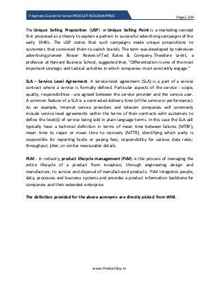 Page | 104
www.ProductGuy.in
Pragmatic Guide for Great PRODUCT ROADMAPPING
The Unique Selling Proposition (USP) or Unique Selling Point is a marketing concept
first proposed as a theory to explain a pattern in successful advertising campaigns of the
early 1940s. The USP states that such campaigns made unique propositions to
customers that convinced them to switch brands. The term was developed by television
advertising pioneer Rosser Reeves of Ted Bates & Company. Theodore Levitt, a
professor at Harvard Business School, suggested that, "Differentiation is one of the most
important strategic and tactical activities in which companies must constantly engage."
SLA – Service Level Agreement. A service-level agreement (SLA) is a part of a service
contract where a service is formally defined. Particular aspects of the service - scope,
quality, responsibilities - are agreed between the service provider and the service user.
A common feature of a SLA is a contracted delivery time (of the service or performance).
As an example, Internet service providers and telecom companies will commonly
include service level agreements within the terms of their contracts with customers to
define the level(s) of service being sold in plain language terms. In this case the SLA will
typically have a technical definition in terms of mean time between failures (MTBF),
mean time to repair or mean time to recovery (MTTR); identifying which party is
responsible for reporting faults or paying fees; responsibility for various data rates;
throughput; jitter; or similar measurable details.
PLM - In industry, product lifecycle management (PLM) is the process of managing the
entire lifecycle of a product from inception, through engineering design and
manufacture, to service and disposal of manufactured products. PLM integrates people,
data, processes and business systems and provides a product information backbone for
companies and their extended enterprise
The definition provided for the above acronyms are directly picked from WIKI.
 