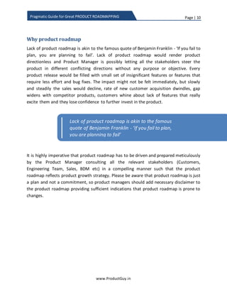 Page | 10
www.ProductGuy.in
Pragmatic Guide for Great PRODUCT ROADMAPPING
Why product roadmap
Lack of product roadmap is akin to the famous quote of Benjamin Franklin
If you fail to plan, you are planning to fail”
Lack of product roadmap would render product directionless and Product Manager is
possibly providing an opportunity to all the stakeholders to steer the product in
different conflicting directions without any purpose or objective. Without any
appropriate approach to building product roadmaps, every product release will contain
bug fixes and a small set of insignificant features or features that require less effort.
There is no immediate impact, but slowly and steadily the sales would decline, the rate
of new customer acquisition dwindles, the gap widens with competitor products,
customers whine about the lack of features that really excite them and they lose
confidence in further investing in the product.
It is highly crucial that product roadmap has to be driven and prepared meticulously by
Product Manager in consultation with all the relevant stakeholders (Customers,
Engineering Team, Sales, BDM etc.) in a compelling manner such that the product
roadmap reflects product growth strategy. Please be aware that product roadmap is just
a plan and not a commitment, so Product Manager should add necessary disclaimers to
product roadmap providing sufficient indications that it is prone to changes.
Lack of product roadmap is akin to the famous
quote of Benjamin Franklin - ‘If you fail to plan,
you are planning to fail’
 