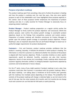 Page | 11
www.ProductGuy.in
Pragmatic Guide for Great PRODUCT ROADMAPPING
Purpose of product roadmap
The product roadmap apart from providing a blueprint of where the product is heading
and how the product will evolve over the next few years, they also serve a specific
purpose to various stakeholders and I have highlighted those purposes explicitly in this
section. Each of those purposes further emphasizes the importance of product roadmap
and why it is essential for Product Manager to have an exclusively focus on preparing
product roadmap.
Product Manager - Product roadmap preparation as a regular activity pushes the
Product Manager to explicitly outline product purpose and consciously rethink about
product objectives. Later outline the product growth strategy to accomplish product
objectives based on the findings from competitive, customer and market analysis.
Preparation of product roadmap as a well-defined process will therefore consciously let
Product Manager ponder upon the product growth strategy to accomplish product
objectives. Typically, the preparation of product roadmap should be a top-down activity
but in the event of no conscious effort by Product Manager to construct product vision
and strategy, the process to the definition of product roadmap as outlined in this eBook
will allow Product Manager to explicitly focus on product vision and strategy. Product
Roadmap is also an important document that can aid Product Manager to reason out or
justify the budget requirements for product development.
Customers – Primarily, product roadmap provides confidence that the product is
evolving. Secondly, it indicates the direction in which the product is heading. The
information is critical for customers to understand whether the evolution of the product
is in alignment with their business objectives. Thirdly, it provides timelines and list of
product requirements available in each product release. Fourthly, customers can plan
their business (expansion, launch of new services etc.) accordingly. Finally, roadmap
when shared with customers regularly eliminates conflicts or ambiguity between
requirements expected by customers and requirements delivered in future releases.
On the 4th
point, many of you might question if product roadmap is just a plan, how
customers could plan their business in accordance with the product roadmap. When I
talk about the roadmap, I am talking about a timeframe of 18-24 months and I generally
split the roadmap into multiples pieces depending on the duration of each release. The
probability that the contents of the product roadmap will change is relatively higher as
 