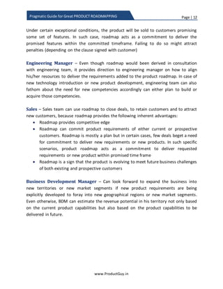 Page | 12
www.ProductGuy.in
Pragmatic Guide for Great PRODUCT ROADMAPPING
we inch closer to the end of 2nd year. Nevertheless, the initial contents (0-6 months and
6-12 months) do not change much and customers can use that data for half-yearly or
yearly planning.
Under certain exceptional conditions, Product Manager sells the product to customers
promising some set of features. In such scenario, the roadmap will act as a commitment
to deliver the promised features within the committed timeframe. Failing to do so might
attract penalties (depending on the clause signed with a customer).
Engineering Manager – Even though product roadmap would have been derived in
consultation with the engineering team, it provides direction to engineering manager on
how to align his/her resources to deliver requirements added to the product roadmap.
In the case of new technology introduction or new product development, engineering
team can also fathom about the need for new competencies accordingly can plan to
either build or acquire those competencies.
Sales – Sales team can use the roadmap to close deals, to retain existing customers and
to attract prospective customers because roadmap provides the following inherent
advantages:
 Product roadmap, when planned and prepared well, can provide the competitive
advantage.
 Product roadmap can commit product requirements of either current or
prospective customers. The product roadmap is mostly a plan but in certain
cases, few deals beget a need for commitment to deliver new requirements or
new product. In such specific scenarios, product roadmap acts as a commitment
to deliver requested requirements or new product within promised duration.
 The product roadmap is a sign that the product is evolving to meet future
business challenges of both existing and prospective customers.
Business Development Manager (BDM) – BDMs can look forward to expanding the
business into new territories or new market segments if Product Manager prioritizes
product requirements specifically for foraying the product into new geographical
regions or new market segments. Even otherwise, BDMs can estimate the revenue
potential in their territory not only based on the current product capabilities but also
based on the product capabilities available in future.
 