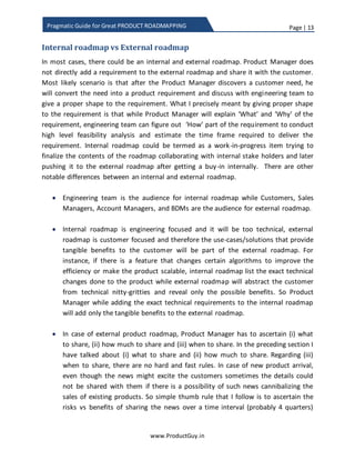 Page | 13
www.ProductGuy.in
Pragmatic Guide for Great PRODUCT ROADMAPPING
Internal roadmap vs External roadmap
In most cases, there would be an internal and external roadmap. Product Manager does
not directly add a requirement to the external roadmap and share it with customers.
Most likely scenario is that after Product Manager discovers a customer need, he will
convert the need into a product requirement and discuss with engineering team to give
a proper shape to the requirement. What I precisely meant by giving proper shape to
the requirement is that while Product Manager will explain ‘What’ and ‘Why’ of the
requirement, engineering team can figure out ‘How’ part of the requirement to conduct
a high-level feasibility analysis and estimate the time frame required to deliver the
requirement. Internal roadmap could be termed as a work-in-progress item trying to
finalize the contents of the roadmap collaborating with internal stakeholders and later
pushing it to the external roadmap after getting a buy-in internally. There are other
notable differences between an internal and external roadmap.
 The engineering team is the audience for internal roadmap while Customers,
Sales Team, Account Managers, and BDMs are the audience for an external
roadmap.
 The internal roadmap is engineering focused and it will be too technical. The
external roadmap is customer focused and therefore the use-cases or solutions
that provide tangible benefits to customers will be part of the external roadmap.
For instance, if there is a feature that changes certain algorithms to improve the
efficiency or make the product scalable, internal roadmap list the exact technical
changes done to the product while external roadmap will abstract customers
from technical nitty-gritty and reveal only the possible benefits. Therefore,
Product Manager while adding the exact technical requirements to the internal
roadmap will add only the tangible benefits to the external roadmap.
 In a case of external product roadmap, Product Manager has to ascertain, (i)
what to share (ii) how much to share and (iii) when to share. In the preceding
section, I have talked about (i) what to share and (ii) how much to share.
Regarding (iii) when to share, there are no hard and fast rules. In a case of new
product arrival, even though the news might excite customers sometimes
Product Manager might decide against sharing the details with customers for the
fear of cannibalizing the sales of existing products. So simple thumb rule that I
 