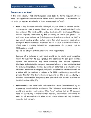 Page | 16
www.ProductGuy.in
Pragmatic Guide for Great PRODUCT ROADMAPPING
Requirement vs Need
In the entire eBook, I had interchangeably used both the terms ‘requirement’ and
‘need’. It is appropriate to differentiate a need from a requirement, so my readers can
get a better perspective when I refer to either ‘requirement’ or ‘need’.
 Need – A need is any customer business challenge or pain point or desired
business outcome. Need is also referred to as job-to-be-done by customers. The
need could be untold (understood by Product Manager without being explicitly
mentioned by customers) or unmet (no product has addressed it) or underserved
(existing product is only addressing it partially) or overserved (existing product
deliver more than what customers need). A classic example of overserved
product is Microsoft Office – most users do not use 90% of the functionalities of
office. Need is primarily defined from the perspective of a customer. Typically,
MRD captures a need.
The existence of a challenge or a pain point would be single most compelling
reason for customers to buy a product that addresses their pain point in a most
optimal way while delivering the best possible experience. Identifying and
anticipating customer business challenges or pain points is critical for building the
new product. The business outcome can be termed as a solution derived to
address a business challenge or pain point. ISPs (Internet Service Providers) are
grappling with challenges of reduced or flat ARPU (Average Revenue Per User)
resulting in not so significant growth. Therefore, the desired business outcome
for ISPs is an opportunity to monetize their network and ISPs will rightly embrace
any product that can aid in such business outcome.
 Requirement – A requirement is a need when translated into a form
understandable by the engineering team. While need outlines the WHY,
requirement outlines the WHAT and functional spec written by engineering to
implement the need outlines the HOW. The PRD mostly contain requirements,
while it is worthy of mentioning need as a means to outline the purpose behind
the requirement. While need will outline that an ISP customer is looking forward
to an opportunity to monetize their network, the requirement will outline the
exact list of features or solutions when added to the product will facilitate
customers to monetize their network.
 