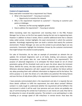 Page | 17
www.ProductGuy.in
Pragmatic Guide for Great PRODUCT ROADMAPPING
Context of requirements
Every need when translated into a requirement has three facets. Let me illustrate
through an earlier example of how to help ISPs increase revenues.
 What is the requirement? – Focusing on outcome
o Opportunity to monetize the network
 Why is the requirement important to customers? – Focusing on customer pain
points or challenges
o Revenues are flat causing negligible growth
 How to address the requirement? – Focusing on solution
While translating need into requirement and adding it in the PRD, Product Manager has
to focus on the first two aspects leaving the last one to the engineering team. However,
in addition to those three tenets, another additional tenet is relevant today called
context. Context highlights the exact environment in which customers operate.
Accordingly, engineering team can build a solution that exactly fits customers’
environment. Product Manager can also use the context to pro-actively figure out any
constraints. Constraints highlight the limitations thrown by the customers’ environment
that might hamper the solution to work properly.
For sake of illustration, let me take an example of connected car wherein the car
updates the onboard diagnostics such as oil levels, braking, tire pressure, engine
temperature, and system data etc. over the internet (What is the requirement?). The
purpose of advanced diagnostics is to anticipate the failure based on a set of critical
parameters going off the threshold mark and to warn the driver about the imminent
failure. Behind the scenes, the data could be used to possibly auto rectify the failure.
Otherwise, advanced diagnostics will alert support team to address the failure without
any delay providing them with sufficient information to diagnose and fix the failure. The
purpose is to alert the drivers of a rally before any potential life-risking failures and
eventually save their lives (Why is the requirement important to customers?).
I have precisely communicated what is the requirement and why it is required.
Nevertheless, are those details sufficient to fulfill the requirement, but what about
context? Without context, it is tough to understand whether it is possible to fulfill the
requirement in the environment in which it aroused. User personas and user stories are
probably one way of communicating the context but if personas or user stories are
used, they had to be exhaustive to cover all possible scenarios. In our example, the
 