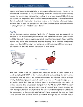Page | 18
www.ProductGuy.in
Pragmatic Guide for Great PRODUCT ROADMAPPING
context is a car participating in a rally travelling at an average speed of 100 miles per
hour in remote terrain. How does the context help? Context primarily helps in being
aware of the constraints thrown by the environment. The success of the solution hangs
on reliable connectivity continuously connecting the car with the base station while
travelling at an average speed of 100 miles per hour and relaying the diagnostic data in
real time. Product Manager has to anticipate whether there is sufficient infrastructure
to ensure the success of the solution. Otherwise, Product Manager should defer the
solution until the infra is ready or devise alternate measures to reliably transmit
diagnostic data to the base station.
Five Ws
Let me illustrate another example for precisely understanding the context. While the 1st
shopping cart was designed, the designer or the Product Manager would have asked
customers (the customer could be Walmart, Tesco or anyone equivalent) how the
shopping cart should look like. Instead, they should have focused on why the shopping
cart is required. The purpose would have dictated the design and designers would have
designed the shopping cart and there are at least two broader possibilities as shown
below:
Vs
Figure 3 - Shopping cart
How does context make the shopping cart design lot better? As I said context is all
about going beyond ‘WHY’ of the requirements and understanding the environment
that defines how customers will use the product and where they will use it. Product
Manager initially started asking customers what exactly they need and Product Manager
used to be self-contented that they are building products as requested by customers.
For obvious reasons, the conversation changed from ‘WHAT’ to ‘WHY’. ‘WHY’ is crucial,
but once Product Manager gets to know the 1st
level of WHY. Product Manager will start
 