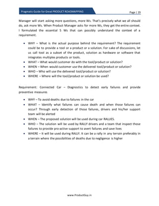 Page | 19
www.ProductGuy.in
Pragmatic Guide for Great PRODUCT ROADMAPPING
making his/her own assumptions to the remaining levels of WHY. I would rather prefer
to understand the requirements as if the mind is a CLEAN SLATE. What happens if the
mind is a CLEAN SLATE coupled with essential nature of Product Manager to be curious?
Product Manager will start asking more questions, more Ws. That is precisely what we
all should do, ask more Ws. When Product Manager asks for more Ws, they get the
entire context. I formulated the essential five Ws that can possibly understand the
context of a requirement.
 WHY – What is the actual purpose behind the requirement? The requirement
could be to provide a tool, a product, or a solution. For sake of discussions, let us
call tool as a subset of the product, solution as hardware or software that
integrates multiples products or tools.
 WHAT – What would customers do with the tool, product or solution?
 WHEN – When would customers use the delivered tool, product or solution?
 WHO – Who will use the delivered tool, product or solution?
 WHERE – Where do customers will use the tool, product or solution?
Requirement: Connected Car – Diagnostics to detect early failures and provide
preventive measures
 WHY – To avoid deaths due to failures in the car
 WHAT – Identify what failures can cause death and when those failures can
occur? Through early detection of those failures, drivers and his/her support
team will be alerted
 WHEN – The proposed solution will be used during car RALLIES.
 WHO – RALLY drivers and a team that inspects those failures to provide pro-
active support to avert failures and saves lives of drivers will use the solution.
 WHERE – Connected car solution is used during RALLY. It can be a rally in any
terrain but preferably in a terrain where the possibilities of deaths due to
negligence is higher
 