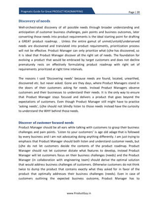 Page | 20
www.ProductGuy.in
Pragmatic Guide for Great PRODUCT ROADMAPPING
Discovery of needs
A well-orchestrated discovery of all possible needs through broader understanding and
anticipation of customer business challenges, pain points, and business outcomes, later
converting those needs into product requirements is the ideal starting point for drafting
a GREAT product roadmap. Unless Product Manager discovers and understands the
entire gamut of unmet, untold, latent, overserved and underserved needs, later
translates them into product requirements, the process of prioritizing product
requirements will not be effective. Product Manager can only prioritize what (s)he has
discovered, so it is ideal that Product Manager discovers right set of exhaustive needs.
The foundation for evolving a product readily embraced by target customers and which
does not decline prematurely rests on effectively formulating the product roadmap with
a right set of requirements prioritized at right time intervals.
Discovering vs understanding requirements
Terms ‘discovering requirements’ and ‘understanding requirements’ were
interchangeably used in this entire section. Discovering requirements refers to the
process of identifying needs that customers did not recognize yet. There are always
needs that customer do not recognize but Product Manager has the responsibility to
spot those needs while building and evolving the product by observing customers in
their natural habitat and developing a thorough understanding of customer business
environment. I refer to identification process of those needs and translating those needs
into requirements as discovering requirements. On the other hand, understanding
requirements is the identification of needs recognized by customers. Product Manager
understands those needs by explicitly talking with customers and the thumb rule that I
follow for understanding requirements is ‘Never ask customers what they need, always
always always ask why they need’.
Discover of customer focused needs
Product Manager should be all ears while talking with customers to grasp their business
challenges and pain points. ‘Listen to your customers’ is an age old adage that is
followed by every business and I am not advocating doing anything differently. I am just
Never ask customers what they need, always
always always ask why they need
 