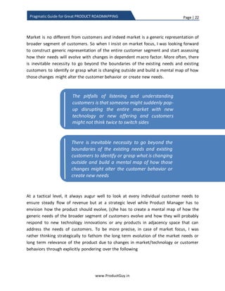 Page | 22
www.ProductGuy.in
Pragmatic Guide for Great PRODUCT ROADMAPPING
needs, but to attain long-term success Product Manager has to look beyond the needs
of a select group of customers.
Discovery of market focused needs
In several of my blog posts (@ www.ProductGuy.in), I have repeatedly stressed that
most of the customer business challenges are short term. However, both short-term and
long-term business challenges and pain points of customers should be the focal point
for evolving the product. The pitfalls of listening to customers and acting accordingly is
that someone might suddenly pop-up disrupting the entire market with new technology
or new offering and customers might not think twice to switch sides. While it is required
to keep focused on prospective customers of the existing product, it is also essential
listening to market to understand how it might evolve.
The market is no different from customers and indeed market is a generic
representation of a broader segment of customers. When I insist on market focus, I was
looking forward to constructing a generic representation of the entire customer
segment and start assessing how their needs will evolve with changes in dependent
macro factors. More often, there is an inevitable necessity to go beyond the boundaries
of the existing needs and existing customers to identify or grasp what is changing
outside and build a mental map of how those changes might alter the customer
behavior or create new needs.
Customer focus is about delivering what
customers require instead of delivering what
they asked for
The pitfalls of listening and understanding
customers is that someone might suddenly pop-
up disrupting the entire market with new
technology or new offering and customers
might not think twice to switch sides
 
