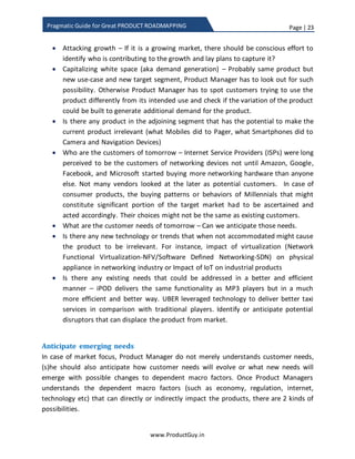 Page | 23
www.ProductGuy.in
Pragmatic Guide for Great PRODUCT ROADMAPPING
At a tactical level, it always augurs well to look at every individual customer needs to
ensure a steady flow of revenue. However, at a strategic level while Product Manager
has to envision how the product should evolve, (s)he has to create a mental map of how
the generic needs of the broader segment of customers evolve and how they will
probably respond to new technology innovations or any products in adjacency space
that can address the needs of customers. To be more precise, in case of market focus, I
was rather thinking strategically to fathom the long-term evolution of the market needs
or long-term relevance of the product due to changes in market/technology or customer
behaviors through explicitly pondering over the following
 Attacking growth – If it is a growing market, there should be conscious effort to
identify who is contributing to the growth and lay plans to capture it?
 Capitalizing white space (aka demand generation) – Probably same product but
new use-case and new target segment, Product Manager have to look out for
such possibility. Otherwise, Product Manager has to spot customers trying to use
the product differently from its intended use and should validate the possibility
of either building a variation of the existing product or enhance the existing
product to generate additional demand for the product.
 Is there any product in the adjoining segment that has the potential to make the
current product irrelevant (what Mobiles did to Pager, what Smartphones did to
Camera and Navigation Devices) in near future? Is the existing product a
disruptor or any other product(s) can potentially disrupt the new product? UBER
leveraged technology to deliver better taxi services in comparison with
traditional players. Identify or anticipate potential disruptors that have potential
to displace the existing product from the market.
 Who are customers of tomorrow – There was a wider perception that Internet
Service Providers (ISPs) were primary target segment of networking devices not
There is inevitable necessity to go beyond the
boundaries of the existing needs and existing
customers to identify or grasp what is changing
outside and build a mental map of how those
changes might alter the customer behavior or
create new needs
 