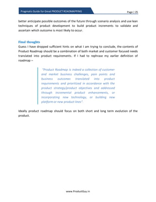 Page | 25
www.ProductGuy.in
Pragmatic Guide for Great PRODUCT ROADMAPPING
1. Needs of tomorrow
 With increased adoption of multiple devices (smartphones, tablets etc) by
each user or family, will users start demanding new plans from ISPs?
 With increased adoption of mobile devices in rural a segment and with the
possibility of a decrease in internet connectivity costs, could the following
new needs could emerge:
(i) Mobile banking. Similar to the m-pesa model
(ii) Sharing latest farming techniques and knowledge.
(iii) Mobile commerce to sell directly to consumers – eliminate intermediary
agents.
 With the advent of IoT and wide spread adoption of IoT technologies to
create smarter homes, what will be the impact to ISPs that provide pipes to
carry data (specifically Machine-to-Machine - M2M)? How ISPs could
monetize the data?
2. Customers of tomorrow
 With the potential increase in disposable income of millennials, they can be
possible target customers for real estate, luxury cars etc. Product Manager
has to ascertain whether their needs will be the same as existing customers.
What I have stressed so far is that certain needs will emerge and new customers will be
added to the target segment in future with changes in the economy, technology,
regulation etc., and it is the responsibility of Product Manager to anticipate both
emerging needs and emerging customers. Later, track them in PRD.
How far to look into the future
Primarily, why should Product Manager anticipate, why not address the needs or target
new customers after they emerge. Whether to anticipate or just wait until the need
emerges primarily rests upon one factor – How long does it take to address a need? If
the duration is really longer, then Product Manager has the responsibility to anticipate
the needs to get the 1st
mover advantage and to excite the customers before the
competition does. In the case of automobile sector where the development cycles are
BIG, Product Manager cannot wait to understand the needs and aspirations of
millennials until they start buying cars. It would be tough to answer how far should
Product Manager look into the future, I would only insist on a starting point that would
 