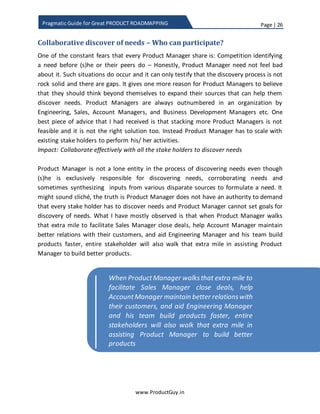 Page | 26
www.ProductGuy.in
Pragmatic Guide for Great PRODUCT ROADMAPPING
constitute the sum of the time taken to research, develop and validate the product.
Since it would be tough to predict the future, Product Manager could better anticipate
possible outcomes of the future through scenario analysis and use lean techniques of
product development to build product increments to validate and ascertain which
outcome is most likely to occur.
Final thoughts
Guess I have dropped sufficient hints on what I am trying to conclude, the contents of
Product Roadmap should be a combination of both market and customer focused needs
translated into product requirements. If I had to rephrase my earlier definition of
roadmap –
“Product Roadmap is indeed a collection of customer
and market business challenges, pain points and
business outcomes translated into product
requirements and prioritized in accordance with the
product strategy/product objectives and addressed
through incremental product enhancements, or
incorporating new technology, or building new
platform or new product lines”
Ideally, product roadmap should focus on both short-term and long-term evolution of
the product.
 