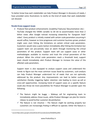 Page | 27
www.ProductGuy.in
Pragmatic Guide for Great PRODUCT ROADMAPPING
Collaborative discovery of needs – Who can participate?
One of the constant fears that every Product Manager share is: Competition identifying
a customer need or an opportunity before (s)he or their peers do – Honestly, Product
Manager need not feel bad about it. Such situations do occur and it can only testify that
the discovery process is not rock solid and there are gaps. It gives one more reason for
Product Managers to believe that they should think beyond themselves to expand their
sources that can help them discover needs. Engineering, Sales, Account Managers, and
Business Development Managers etc. always outnumber product Managers in an
organization. One best piece of advice that I had received is that stacking more Product
Managers is not feasible and it is not the right solution too. Instead, Product Manager
has to scale with existing stakeholders to perform his/ her activities.
Impact: Collaborate effectively with all the stakeholders to discover needs
Product Manager is not alone in the process of discovering needs even though (s)he is
exclusively responsible for discovering needs, corroborating needs and sometimes
synthesizing inputs from various disparate sources to formulate a need. It might sound
cliché, the truth is Product Manager does not have an authority to demand that every
stakeholder has to discover needs and Product Manager cannot set goals for the
discovery of needs to each stakeholder. What I had mostly observed is that when
Product Manager walks that extra mile to facilitate Sales Manager close deals, help
Account Manager maintain better relations with their customers, and aid Engineering
Manager and his team accelerate development of better products, entire stakeholder
will also walk that extra mile in assisting Product Manager to build better products.
When ProductManager walksthat extra mile to
facilitate Sales Manager close deals, help
AccountManager maintain better relationswith
their customers, and aid Engineering Manager
and his team build products faster, entire
stakeholders will also walk that extra mile in
assisting Product Manager to build better
products
 