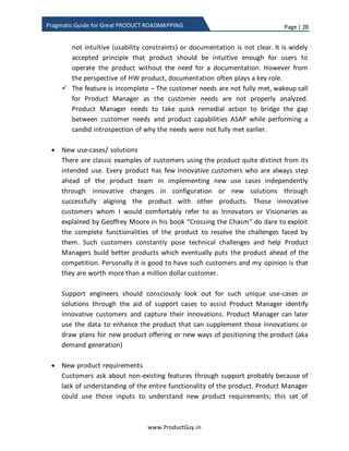 Page | 28
www.ProductGuy.in
Pragmatic Guide for Great PRODUCT ROADMAPPING
For better clarity on how each stakeholder can help Product Manager in the discovery of
needs, I have provided some illustrations to clarify on the kind of needs that each
stakeholder can discover.
Needs from support team
 Product and Non-product enhancements (Usability, Features, Documentation
etc.) -
YouTube changed the VIEWS variable to 64 bit to accommodate more than 2
billion views after Google noticed increasing viewership for ‘Gangnam Style‘
video2
. Product Manager conceptualizes and builds a product with certain scale
parameters assuming it would suffice. However, as time progresses and customer
business grows, product might soon start hitting the limitations on certain critical
scale parameters. Customers would raise a panic button immediately after hitting
the limitation but support team can pro-actively raise an alarm through
monitoring the critical parameters of the product. Support team will use support
cases or other methodologies available to monitor and track the critical
parameters of the product. When the critical scale parameters reach a threshold
level, support team should immediately alert Product Manager to increase the
value of the affected scale parameters.
The support team is also equipped to analyze support cases and understand the
trends to figure out the most common issues faced by customers, such analysis
can help Product Manager understand the list of needs not optimally addressed
by the product. Any improvements can lead to better customer experience
thereby triggering higher retention rate leading to more up-sell or cross-sell
opportunities. Increasing trend of support cases on a specific feature could also
throw lot more possibilities for Product Manager to ponder upon the following:
 The feature might be buggy – Wakeup call for engineering team to
immediately address those issues, while Product Manager can plan for interim
release to avoid further customer dissatisfaction
 The feature is not intuitive – The feature might be working properly but
customers are increasingly finding it difficult to operate. Either the feature is
2 source:https://plus.google.com/u/0/wm/4/+youtube/posts/BUXfdWqu86Q
 