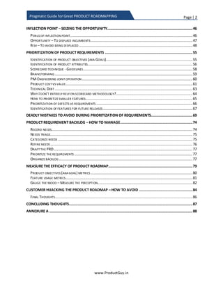 Page | 2
www.ProductGuy.in
Pragmatic Guide for Great PRODUCT ROADMAPPING
DISRUPTOR ................................................................................................................................... 39
PRODUCT OFFERING VS MARKET MATRIX ............................................................................................. 39
RATIO OF TACTICAL/ STRATEGIC / DISRUPTOR REQUIREMENTS IN ROADMAP....................... 41
INFLECTION POINT – SEIZING THE OPPORTUNITY...................................................................... 49
PERILS OF INFLECTIONPOINT............................................................................................................. 49
OPPORTUNITY –TO DISPLACE INCUMBENTS......................................................................................... 50
RISK – TO AVOID BEING DISPLACED .................................................................................................... 51
PRIORITIZATION OF PRODUCT REQUIREMENTS......................................................................... 58
IDENTIFICATION OF PRODUCTOBJECTIVES (AKA GOALS).......................................................................... 58
IDENTIFICATION OF PRODUCT ATTRIBUTES............................................................................................ 60
PRODUCT ATTRIBUTES VS PRODUCT LIFECYCLE..................................................................................... 63
SCORECARD TECHNIQUE - GUIDELINES................................................................................................ 64
BRAINSTORMING............................................................................................................................ 67
PM-ENGINEERING JOINT OPERATION................................................................................................. 68
COST VS VALUE .............................................................................................................................. 69
TECHNICAL DEBT............................................................................................................................ 74
WHY I DON’T ENTIRELY RELY ON SCORECARD METHODOLOGY?................................................................ 74
ACTIVITY VS TASKS.......................................................................................................................... 76
HOW TO PRIORITIZE SMALLER FEATURES.............................................................................................. 77
PRIORITIZATION OF DEFECTS VS REQUIREMENTS.................................................................................... 79
IDENTIFICATION OF FEATURES FOR FUTURE RELEASES ............................................................................. 80
LONG TERM PRODUCT ROADMAP –IS IT MANDATORY?.......................................................................... 81
DEADLY MISTAKES TO AVOID DURING PRIORITIZATION OF REQUIREMENTS.......................... 82
PRODUCT REQUIREMENT BACKLOG – HOW TO MANAGE......................................................... 87
RECORD NEEDS .............................................................................................................................. 87
NEEDS TRIAGE................................................................................................................................ 88
CATEGORIZE NEEDS......................................................................................................................... 89
REFINE NEEDS................................................................................................................................ 90
DRAFT THE PRD............................................................................................................................. 90
PRIORITIZE THE REQUIREMENTS......................................................................................................... 90
ORGANIZE BACKLOG........................................................................................................................ 90
MEASURE THE EFFICACY OF PRODUCT ROADMAP..................................................................... 92
PRODUCT OBJECTIVES (AKA GOAL) METRICS......................................................................................... 93
FEATURE USAGE METRICS................................................................................................................. 95
GAUGE THE MOOD – MEASURE THE PERCEPTION.................................................................................. 96
CUSTOMER HIJACKING THE PRODUCT ROADMAP – HOW TO AVOID....................................... 98
CONCLUDING THOUGHTS .......................................................................................................... 101
ANNEXURE A............................................................................................................................... 102
 