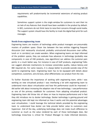Page | 29
www.ProductGuy.in
Pragmatic Guide for Great PRODUCT ROADMAPPING
not intuitive (usability constraints) or documentation is not clear. It is widely
accepted principle that product should be intuitive enough for users to
operate the product without the need for a documentation. However, from
the perspective of HW (Hardware) product, documentation often plays a key
role.
 The feature is incomplete – Product feature does not completely address
customer needs. Wake up call for Product Manager because (s)he has not
properly analyzed the customer needs. Product Manager needs to take quick
remedial action to bridge the gap between customer needs and product
capabilities ASAP while performing a candid introspection of why the product
could not address the customer needs properly.
 New use-cases/ solutions
There are classic examples of customers using the product quite distinct from its
intended use. Every product has few innovative customers who are always step
ahead of the product team in implementing new use cases independently
through innovative changes in configuration or building new solutions through
successfully aligning the product with other products. Those innovative
customers whom I would comfortably refer to as Innovators or Visionaries as
explained by Geoffrey Moore in his book “Crossing the Chasm” do dare to exploit
the entire functionalities of the product to address challenges faced by them.
Such customers constantly pose technical challenges and help Product Managers
build better products, which eventually puts the product ahead of the
competition. Personally, it is good to have such customers and they are worth
more than a million-dollar customer.
Support engineers should consciously look out for such unique use-cases or
solutions through the aid of support cases to assist Product Manager to identify
innovative customers and capture their innovations. Product Manager can later
use the data to enhance the product that can supplement those innovations or
draw plans for new product offering or new ways of positioning the product (aka
demand generation).
 New product requirements
Customers ask about non-existing features through support probably because of
lack of understanding of the entire functionality of the product. Product Manager
 
