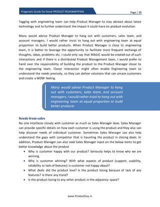 Page | 30
www.ProductGuy.in
Pragmatic Guide for Great PRODUCT ROADMAPPING
could use those inputs to understand new product requirements; this set of
requirements will predominantly be incremental extensions of existing product
capabilities.
Sometimes support system is the single window for customers to vent their ire
on the lack of any features that should have been available in the product by
default. In B2C (Business to Consumer), customers do not think twice to raise
their concerns through social media. The support system should have the facility
to track the digital footprint for such messages.
Needs from engineering team
Engineering teams are masters of technology while product managers are presumably
masters of problem space. Closer ties between the two entities triggering frequent
discussion (not necessarily structured, probably unstructured discussions over coffee,
lunch or in corridors) can create wonders. When Product Manager keeps engineering
teams informed of the problem spaces, they can evaluate how advances in technology
(probably new components in case of HW products, new algorithms) can address
customer pain points in a much better way. For instance, in the case of VoIP products,
engineering team can suggest alternate mechanisms that can increase voice and video
quality, reduce latency and BW required etc. For same reasons, it is always better to
provide outside view of the world to the engineering team. The engineering team has to
be equipped with details about competition, customers’ wins & loses, and what
differentiates our product from the rest.
To further illustrate the importance of working with the engineering team, while I was
working on new virtualized product I was interfacing a lot with engineering team to
understand more about virtualization and how the performance could be improved. I
did earlier talk about increasing the adoption rate of new technology. I saw the
performance as one of the primary roadblocks for customers from adopting virtualized
product. Engineering team did throw many ideas on how to improve performance and
in fact, they did introduce me to Docker technology. Docker technology was gaining
ground and engineering team educated me on how it works and potential advantages
offered by Docker over hypervisor. I could leverage the technical details provided by the
engineering team to understand how Docker can help provide better value to customers
over hypervisor. End of the day, underlying technology does not make much difference
 