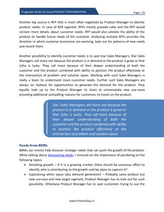 Page | 31
www.ProductGuy.in
Pragmatic Guide for Great PRODUCT ROADMAPPING
to customers as much as the value rendered by each of those technologies does.
Nevertheless, technology awareness is critical for Product Manager to make informed
decisions. Tagging with engineering team can help Product Manager to stay abreast of
the latest technology and further understand the impact it could have on product
evolution.
Many would advise Product Manager to hang out with customers, sales team, and
account managers. I would rather insist on hanging out with engineering team at an
equal proportion to build better products. When Product Manager is close to the
engineering team, it is better to leverage the opportunity facilitating the frequent
exchange of thoughts, ideas, problems etc. I could only say that MAGIC would be
created out of such interactions and if there is a distributed Product Management team,
I would prefer to hand over the responsibility of building and evolving the product to
the Product Manager closer to the engineering team. Closer interaction might often
enable engineering team to understand the needs precisely, so they can deliver
solutions that can amaze customers and create a WOW feeling.
Needs from sales team
No one interfaces closely with customers as much as Sales Manager does. Sales
Manager can provide specific details on how each customer is using the product and
they can help discover needs of an individual customer. Sometimes Sales Manager can
also help understand the gaps with competitors that is haunting the product in closing
deals. In addition, Product Manager can also seek Sales Manager input on the below
items to get better knowledge about the product
 Why is customer happy with our product? Seriously helps to know why we are
winning.
 Why is customer whining? With what aspects of the product (support, usability,
reliability or lack of features) is the customer not happy about?

Many would advise Product Manager to hang
out with customers, sales team, and account
managers. I would rather insist to hang out with
engineering team at equal proportion to build
better products
 