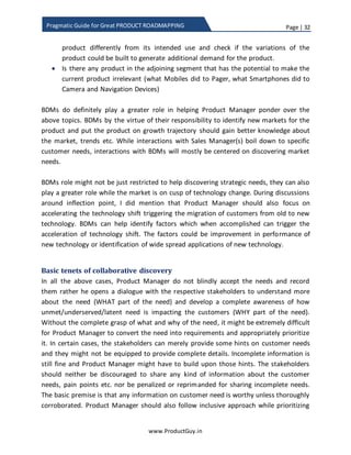 Page | 32
www.ProductGuy.in
Pragmatic Guide for Great PRODUCT ROADMAPPING
 What deals did the product lose? Is the product losing because of lack of any
capabilities? Is there any trend?
 Is the product losing to any other product in the adjacency space?
Another big source to discover needs is RFP, which Product Manager neglects often. In
the case of a B2B segment, RFPs mostly precede sales and the RFP would contain more
details about customer needs. RFP would also validate the ability of the product to
handle future needs of customers. Analyzing multiple RFPs provides the direction in
which customer businesses are evolving, look out for patterns of new needs and record
them.
Another possibility to identify customer needs is to spot star Sales Managers. Star Sales
Managers sell more not because the product is in demand or the product is great or that
(s)he is lucky. They sell more because of their deeper understanding of both the
customer and the product combined with the ability to position the product effectively
at the crossroads of problem and solution space. Working with such Sales Managers is
extremely beneficial for gaining more insights into customer needs. Further, such Sales
Managers are always on lookout for opportunities to generate the demand for the
product. They equally look up to the Product Manager to share or contemplate new
use-cases providing additional compelling reasons for customers to invest in the
product.
Needs from BDMs
BDMs can mostly help discover strategic needs that can push the growth of the product.
While talking about discovering needs, I stressed the importance of pondering on the
following topics:
Star Sales Managers sell more not because the
product is in demand or the product is great or
that (s)he is lucky. They sell more because of
their deeper understanding of both the
customer and the product combined with ability
to position the product effectively at the cross
roads of problem and solution space
 