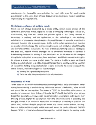 Page | 33
www.ProductGuy.in
Pragmatic Guide for Great PRODUCT ROADMAPPING
 Attacking growth – If it is a growing market, there should be conscious effort to
identify who is contributing to the growth and lay plans to capture it?
 Capitalizing white space (aka demand generation) – Probably same product but
new use-case and new target segment, Product Manager have to look out for
such possibility. Otherwise, Product Manager has to spot customers trying to use
the product differently from its intended use and check if there is an opportunity
to build a variation of the existing product or extend the existing product to meet
additional demand for new use-cases.
 Is there any product in the adjoining segment that has the potential to make the
current product irrelevant (what Mobiles did to Pager, what Smartphones did to
Camera and Navigation Devices)
BDMs do definitely play a greater role in helping Product Manager ponder over the
above topics. BDMs by the virtue of their responsibility to identify new markets for the
product and to put the product on growth trajectory should gain better knowledge
about the market, trends etc. While interactions with Sales Manager(s) boil down to
specific customer needs, interactions with BDMs revolve around discovering market
needs.
Role of BDMs do not just restrict them to help discover strategic needs, they can also
play a greater role while the market is on the cusp of technology change. During
discussions around inflection point, I did mention that Product Manager should also
focus on accelerating the technology shift triggering the migration of customers from
old to new technology. BDMs can help identify factors which when accomplished can
trigger the acceleration of technology shift. The factors could be an improvement in
performance of new technology or identification of widespread applications of new
technology.
Basic tenets of collaborative discovery
In all the above cases, Product Manager do not blindly accept the needs and record
them rather he opens a dialogue with the respective stakeholders to understand more
about the need (WHAT part of the need) and develop a complete awareness of how
unmet, underserved or latent need is impacting customers (WHY part of the need).
Without the complete grasp of what and why of the need, it might be extremely difficult
for Product Manager to convert the need into requirements and appropriately prioritize
 