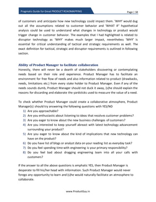 Page | 34
www.ProductGuy.in
Pragmatic Guide for Great PRODUCT ROADMAPPING
it. In certain cases, stakeholders can merely provide some hints on customer needs and
they might not be equipped to provide complete details. Incomplete information is still
fine and Product Manager might have to build upon those hints. Product Manager
should encourage stakeholders from sharing any kind of information about customer
needs, pain points etc. and not penalize or reprimand them for sharing incomplete
needs. The basic premise is that any information on customer need is worthy unless
thoroughly corroborated. Product Manager should also follow inclusive approach while
prioritizing requirements by thoroughly communicating the yardsticks used for
prioritization of requirements to the entire team of need discoverers for allaying any
fears of bias in the process of prioritizing requirements.
Needs from confluence of multiple minds
Needs are not always discovered by a single entity. Certain needs emerge at the
confluence of multiple minds. Especially in the case of emerging technologies such as
IoT, Virtualization, Big Data etc. where there is no clear definition of problem space
because technology is evolving and the applications of the technology are evolving, the
culmination of engineering, domain experts, Product Managers is essential to synthesize
divergent thoughts into a concrete need. Unlike in earlier scenarios, I am focusing on
structured methodology (like brainstorming) because each entity has many thoughts
and they are worthless individually. The focus of brainstorming session is not to pick the
best idea. Instead, Product Manager has to effectively moderate to facilitate a
freewheeling conversation among all the participants to put on the table all the
divergent thoughts including their assumptions, later participants would have built upon
other thoughts to provide a shape to a new product need. The scenario is akin to each
participant holding a partial solution to a riddle. Product Manager has to identify and
bring together all the entities holding the partial solution to solve the riddle. To ensure
success of this entire exercise, Product Manager has two challenges
1) Identifying right set of participants
2) Facilitating effective participation from all participants
Importance of ‘WHY’
‘WHY’ does not essentially mean that Product Manager fires a barge of questions either
during brainstorming or while collating needs from various stakeholders, ‘WHY’ should
not sound like an interrogation. The power of ‘WHY’ lay in enabling others to ponder, to
 