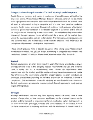 Page | 35
www.ProductGuy.in
Pragmatic Guide for Great PRODUCT ROADMAPPING
reason out their findings. Primarily ‘WHY’ should also let the other person break their
assumptions. Every person has a certain set of assumptions and it guides their thinking
process. Higher the assumption, more the limitations exists in expanding the thought
process of an individual. Because of the limitation or inability to question the status quo,
retailers thought people would never buy clothes online without touching. Executives at
Nokia and BlackBerry thought mobile users would always be comfortable with QWERTY
keypad. ‘WHY’ is critical when Product Manager has to think beyond the existing needs
of customers and anticipate how new technology could influence them. ‘WHY’ would
dig out all the assumptions related to customer behavior and ‘WHAT IF’ hypothetical
analysis could be used to understand what changes in technology or product would
trigger the change in customer behavior. The examples that I had highlighted is related
to disruptor technology as asking ‘WHY’ creates much larger impact. Nevertheless,
asking ‘WHY’ is essential for the critical understanding of tactical and strategic
requirements as well. The exact definition of tactical, strategic and disruptor
requirements is outlined in the following section.
Ability of Product Manager to facilitate collaboration
Honestly, there will never be a dearth of stakeholders discovering or contemplating
needs based on their role and experience. Product Manager has to create an
environment for facilitating the free flow of needs and information related to the
product (drawbacks, needs, limitations etc.) from every stakeholder to Product
Manager. Even if any of the needs sounds dumb, Product Manager should not dismiss it
away, (s)he should explain the reasons for discarding and elaborate the yardsticks used
to measure the value of a need.
To check whether Product Manager could create a collaborative atmosphere, Product
Manager(s) should try answering the following questions with YES/NO
1) Are you approachable?
2) Are you enthusiastic about listening to ideas that resolve customer problems?
3) Are you eager to know about the new business challenges of customers?
4) Are you interested in keeping yourself abreast with latest technology
advancement surrounding your product?
5) Are you eager to know about the kind of implications that new technology can
have on the product?
 