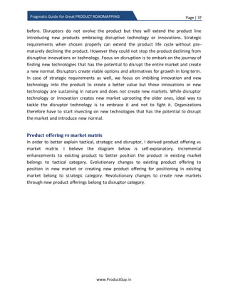 Page | 37
www.ProductGuy.in
Pragmatic Guide for Great PRODUCT ROADMAPPING
Categorization of requirements – Tactical, strategic and disruptors
Explicit focus on customer and market is to discover all possible needs without leaving
any needs behind. Unless Product Manager discovers all needs, (s)he will not be able to
make right prioritization decisions and it will hamper the evolution of the product. After
the discovery of all needs, trying to categorize and prioritize them based on market or
customer hardly makes any sense. Discovery of customer-focused needs provides a
foundation to build a generic representation of the broader segment of customers and
to embark on the journey of discovering market focus needs. Therefore, somewhere
deep down needs that are discovered through customer focus will ultimately overlap
with the needs that are discovered through market focus unless the business models
rest on customization. Therefore, categorizing requirements into customer focus and
market focus could hardly be effective. Then, what would be the right set of parameters
to categorize requirements?
I have already provided hints of possible categories while talking about ‘Discovering of
market focused needs’. Yes, you guessed it right. I am trying to categorize requirements
into tactical and strategic. In addition, I have added a new category called disruptor.
Tactical
Tactical requirements are short term (mostly 1 year). Requirements listed under this
category do not face any uncertainty. Tactical requirements are lucid and therefore
there is hardly any risk in implementing them. Further, customers will readily embrace
the requirements when incorporated into the product ensuring a steady flow of
revenues. The requirements under this category address short-term business challenges
of customers providing an attractive proposition for customers to invest in the product.
The requirements under this category are mostly evolutionary in nature. Tactical
requirements are essential to ensure a steady flow of revenues to meet revenue targets
of the product.
Strategic
Strategic requirements are the near long-term (typically around 2-3 years). There is
some amount of uncertainty on how customers would react to the proposed changes to
the product and therefore the risk of implementing them is moderately higher.
Therefore, the priority is to eliminate uncertainty through building a minimalistic
 