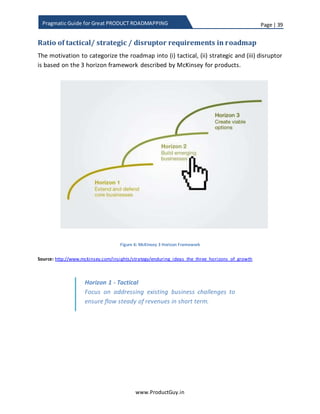 Page | 39
www.ProductGuy.in
Pragmatic Guide for Great PRODUCT ROADMAPPING
Disruptor
Disruptor is a game changer. They uproot the entire market, create a new market and
install new normal. Disruptors make old way of doing things irrelevant through creating
a new product line, new consumption models, and new ecosystem that did not exist
before. Disruptors do not evolve the product but they will extend the product line
introducing new products embracing disruptive technology or innovations. Strategic
requirements when chosen properly can extend the product life cycle without
prematurely declining the product. However, they could not stop the product declining
from disruptive innovations or technology. Focus on disruption is to embark on the
journey of finding new technologies that have the potential to disrupt the entire market
and create a new normal. Disruptors create viable options and alternatives for growth in
long term. In the case of strategic requirements as well, we focus on imbibing
innovation and new technology into the product to create a better value but those
innovations or new technology are sustaining in nature and does not create new
markets. While disruptor technology or innovation creates new market uprooting the
older ones, an ideal way to tackle the disruptor technology is to embrace it and not to
fight it. Organizations therefore have to start investing in new technologies that have
the potential to disrupt the market and introduce new normal.
Product offering vs market matrix
In order to better explain tactical, strategic and disruptor, I derived product offering vs
market matrix. I believe the diagram below is self-explanatory.
 Incremental enhancements to existing product to better position the product in
existing market belongs to tactical category.
 Evolutionary changes to existing product offering to position in new market or
creating new product offering for positioning in existing market belong to
strategic category.
 Revolutionary changes to create new markets through new product offerings
belong to disruptor category.
While I have exclusively talked about what is tactical, strategic and disruptor
requirements. In the following chapter, the focus is on why it is essential to split the
requirements into three categories and how to obtain such a split in alignment with
overall product vision and strategy.
 
