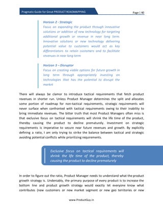 Page | 40
www.ProductGuy.in
Pragmatic Guide for Great PRODUCT ROADMAPPING
Strategic Disruptor
Tactical Strategic
Figure 5 - Product offering vs Market
ExistingProduct
Offering
Existing
Market
New Market
NewProduct
Offering
 