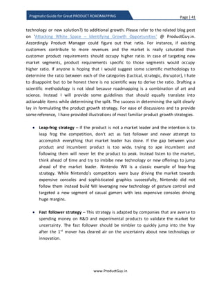 Page | 41
www.ProductGuy.in
Pragmatic Guide for Great PRODUCT ROADMAPPING
Ratio of tactical/ strategic / disruptor requirements in roadmap
The motivation to categorize the roadmap into (i) tactical, (ii) strategic and (iii) disruptor
is derived from the 3-horizon framework described by McKinsey for products.
Figure 6: McKinsey 3 Horizon Framework
Source: http://www.mckinsey.com/insights/strategy/enduring_ideas_the_three_horizons_of_growth
Horizon 1 - Tactical
Focus on addressing existing business challenges to
ensure flow steady of revenues in short term.
 