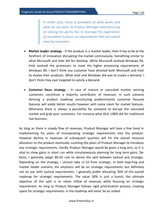Page | 42
www.ProductGuy.in
Pragmatic Guide for Great PRODUCT ROADMAPPING
Horizon 2 - Strategic
Focus on expanding the product through innovative
solutions or addition of new technology for targeting
additional growth or revenue in near long term.
Innovative solutions or new technology delivering
potential value to customers would act as key
differentiators to retain customers and to facilitate
revenues in near long term
Horizon 3 – Disruptor
Focus on creating viable options for future growth in
long term through appropriately investing on
technologies that have the potential to disrupt the
market
There will always be clamor to introduce tactical requirements that fetch product
revenues in shorter run. Unless Product Manager determines the split and allocates
some portion of roadmap for non-tactical requirements, strategic requirements will
never surface when confronted with tactical requirements owing to their inability to
bring immediate revenues. The bitter truth that most Product Managers often miss is
that exclusive focus on tactical requirements will shrink the lifetime of the product,
thereby causing the product to decline prematurely. Investment on strategic
requirements is imperative to secure near future revenues and growth. By explicitly
defining a ratio, I am only trying to strike the balance between tactical and strategic
avoiding potential conflicts while prioritizing requirements.
In order to figure out the ratio, Product Manager needs to understand what the product
growth strategy is. Undeniably, the primary purpose of every product is to increase the
bottom line and product growth strategy would exactly let everyone know what
contributes (prospective customers, new market segment, new geo territories, new
technology, or new solution?) to additional growth. Please refer to the related blog post
Exclusive focus on tactical requirements will
shrink the lifetime of the product, thereby
causing the product to decline prematurely
 