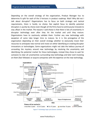 Page | 43
www.ProductGuy.in
Pragmatic Guide for Great PRODUCT ROADMAPPING
on ‘Attacking White Space – Identifying Growth Opportunities’ @ ProductGuy.in.
Accordingly, Product Manager could figure out that ratio. For instance, if existing
customers contribute to more revenues in a saturated market than product
requirements of existing customers should occupy higher ratio. In case of targeting new
market segments, product requirements specific to those segments would occupy
higher ratio. If anyone is hoping that I would suggest some scientific methodology to
determine the ratio between each of the categories (tactical, strategic, disruptor), I hate
to disappoint but to be honest there is no scientific way to derive the ratio. Drafting a
scientific methodology is not ideal because road mapping is a combination of art and
science. Instead, I will provide some guidelines that should equally translate into
actionable items while determining the split. The success in determining the split clearly
lay in formulating the product growth strategy. I have provided illustrations of most
familiar product growth strategies as a reference for facilitating discussions on more
such product growth strategies.
 Leapfrog strategy – If the product is not a market leader and the intention is to
leap frog the competition, do not act as fast follower and never attempt to
accomplish everything that market leader has done. If the gap between your
product and the incumbent product is too wide, trying to ape incumbent and
following them will never let the product surge ahead. Instead, listen to the
market, think ahead of time and try to imbibe new technology or new offerings
to jump ahead of the market leader. Nintendo WII is a classic example of leapfrog
strategy. While Nintendo’s competitors were busy driving the market towards
expensive consoles and sophisticated graphics successfully, Nintendo did not
follow them instead build WII leveraging new technology of gesture control and
targeted a new segment of casual gamers with less expensive consoles driving
huge margins.
 Fast follower strategy – Companies adapt fast follower strategy when they are
averse to spending money on R&D and experimental products to validate the
market for uncertainty. The fast follower should be nimbler to quickly jump into
the fray after the 1st
mover has cleared the air on the uncertainty about new
technology or innovation.
 