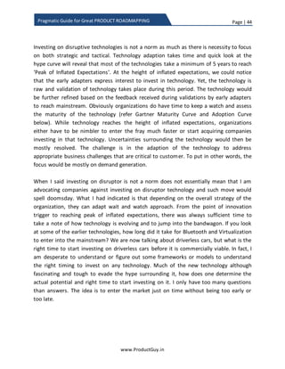 Page | 44
www.ProductGuy.in
Pragmatic Guide for Great PRODUCT ROADMAPPING
In either case, there is a precedent of what works and
what do not work. Therefore, Product Manager while
focusing on closing the parity has to leverage the
experiences of incumbent to focus on requirements
valued most by customers
 Market leader strategy - If the product is a market leader, then it has to be at the
forefront of innovation disrupting the market continuously. Something similar to
what Microsoft and Intel did for Desktop. While Microsoft evolved Windows OS,
Intel evolved the processors to meet the higher processing requirements of
Windows OS. I do not think any customer have directed both Microsoft and Intel
to evolve their products. What Intel and Windows did was to create a demand. I
do not think they ever targeted to satisfy a demand.
 Customer focus strategy - In case of mature or saturated market, existing
customers constitute a majority contributor to revenues. In such scenario
deriving a product roadmap constituting predominantly customer-focused
features will yield better results however with some room for market features.
Otherwise, there is always a possibility for someone to disrupt the saturated
market and grab your customers. For instance, what OLA, UBER did for traditional
taxi business.
As long as there is steady flow of revenues, Product Manager will have a free hand in
implementing his plans of incorporating strategic requirements into the product.
However, decline in revenues of subsequent quarters will hit the overall resource
allocation to the product eventually scuttling the plans of Product Manager to introduce
any strategic requirements. Hardly Product Manager will have a free run, so it is vital to
show gains in short run while simultaneously planning for long-term gains. De-facto, I
generally adapt 80:20 rule to derive the split between tactical and strategic. Depending
on the strategy, I utmost take +/-10 from strategic. In both leapfrog and market leader
scenario, the emphasis will be on strategic requirements but definitely not on par with
tactical requirements. I generally prefer allocating 30% of the overall roadmap for
strategic requirements. The value 30% is just a hunch, the ultimate objective of the split
is to retain inflow of revenues while focusing on strategic requirement. As long as
 
