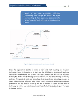 Page | 45
www.ProductGuy.in
Pragmatic Guide for Great PRODUCT ROADMAPPING
Product Manager follows rigid prioritization process, creating space for strategic
requirements in the roadmap will never be an ordeal.
Depending on the overall strategy of the organization, Product Manager has to
determine % split for each of the 3 horizons in product roadmap. Wait! Why did not I
talk about disruptor? Organizations has to focus on both strategic and tactical
requirements, there is hardly no choice. Nevertheless, explicit focus to identify potential
disruptors is purely by choice even though all the firms have to innovate continuously to
stay afloat in the market. The reasons I said choice is that there is lots of uncertainty in
disruptor technology even after they hit the market and until they mature.
Organizations should cautiously validate disruptor technology. Further any new
technology with exception of some take longer time to mature. Therefore, it is the
prerogative of the organization depending on their overall strategy whether to
exclusively invest or not invest their resources to anticipate or create new normal
through identifying or creating disruptor innovations or technologies. Some
organizations might not take the tedious journey of unraveling the mystery around new
technology by resolving the uncertainty and identifying the potential market for those
technologies, instead they chose to wait for someone to clear all uncertainties
surrounding new technology and later start investing on them (fast follower) or acquire
companies with the expertise on the new technology.
 